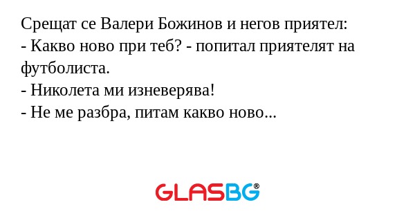 Срещат се Валери Божинов и негов приятел:
- Какво ново при теб? - попитал приятелят на футболиста.
- Николета ми изневерява!
- Не ме разбра, питам какво ново...