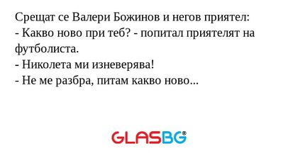 Срещат се Валери Божинов и негов приятел:
- Какво ново при теб? - попитал приятелят на футболиста.
- Николета ми изневерява!
- Не ме разбра, питам какво ново...