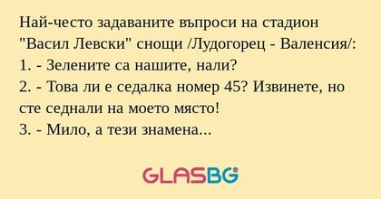 Най-често задаваните въпроси на стадион "Васил Левски" снощи /Лудогорец - Валенсия/:
1. - Зелените са нашите, нали?
2. - Това ли е седалка номер 45? Извинете, но сте седнали на моето място!
3. - Мило, а тези знамена малките на ъгъла на трев
