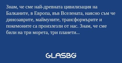 Знам, че сме най-древната цивилизация...
