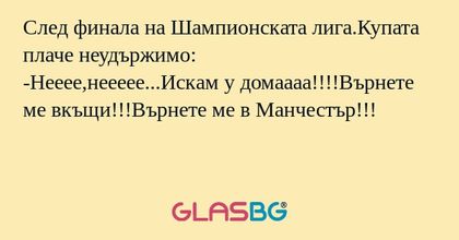 След финала на Шампионската лига.Купата плаче неудържимо:
-Нееее,неееее...Искам у домаааа!!!!Върнете ме вкъщи!!!Върнете ме в Манчестър!!!