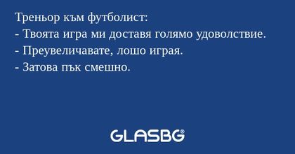 Треньор към футболист:
- Твоята игра ми доставя голямо удоволствие.
- Преувеличавате, лошо играя.
- Затова пък смешно.