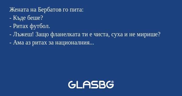 Жената на Бербатов го пита:
- Къде беше?
- Ритах футбол.
- Лъжеш! Защо фланелката ти е чиста, суха и не мирише?
- Ама аз ритах за националния...