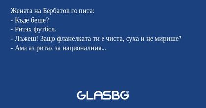 Жената на Бербатов го пита:
- Къде беше?
- Ритах футбол.
- Лъжеш! Защо фланелката ти е чиста, суха и не мирише?
- Ама аз ритах за националния...