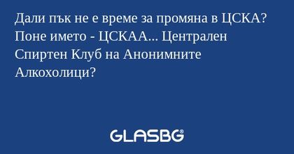 Дали пък не е време за промяна в ЦСКА? Поне името - ЦСКАА... Централен Спиртен Клуб на Анонимните Алкохолици?