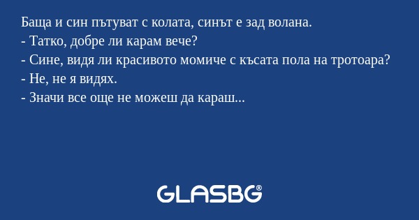 Баща и син пътуват с колата, синът е зад волана.
- Татко, добре ли карам вече?
- Сине, видя ли красивото момиче с късата пола на тротоара?
- Не, не я видях.
- Значи все още не можеш да караш...