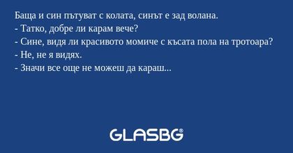 Баща и син пътуват с колата, синът е зад волана.
- Татко, добре ли карам вече?
- Сине, видя ли красивото момиче с късата пола на тротоара?
- Не, не я видях.
- Значи все още не можеш да караш...