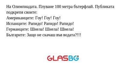 На Олимпиадата. Плуване 100 метра бътерфлай. Публиката подкрепя своите:
Американците: Гоу! Гоу! Гоу!
Испанците: Рапидо! Рапидо! Рапидо!
Германците: Шнела! Шнела! Шнела!
Българите: Защо не скачаш във водата?!!!