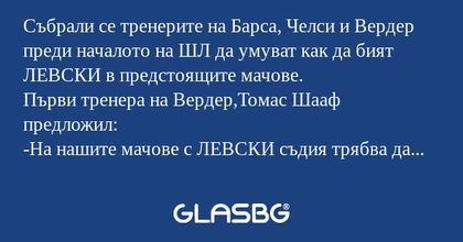 Събрали се тренерите на Барса, Челси и Вердер преди началото на ШЛ да умуват как да бият ЛЕВСКИ в предстоящите мачове.
Първи тренера на Вердер,Томас Шааф предложил:
-На нашите мачове с ЛЕВСКИ съдия трябва да бъде англичанина Майк Райли.Иначе няма как