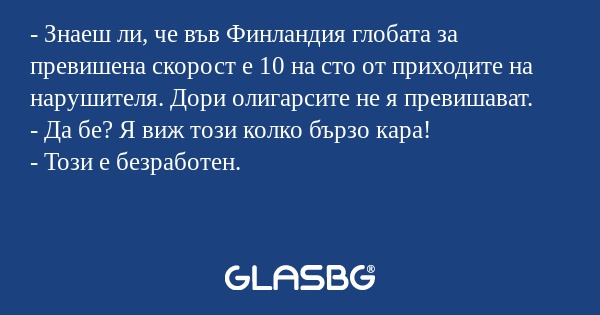 - Знаеш ли, че във Финландия глобата за превишена скорост е 10 на сто от приходите на нарушителя. Дори олигарсите не я превишават.
- Да бе? Я виж този колко бързо кара!
- Този е безработен.