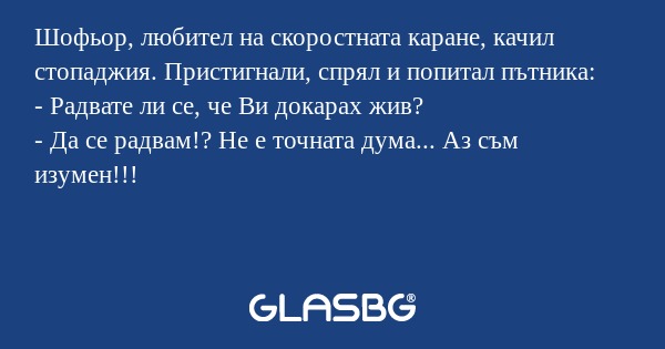 Шофьор, любител на скоростната каране, качил стопаджия. Пристигнали, спрял и попитал пътника:
- Радвате ли се, че Ви докарах жив?
- Да се радвам!? Не е точната дума... Аз съм изумен!!!