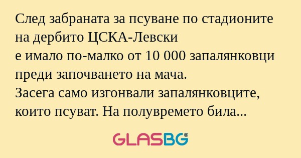 След забраната за псуване по стадионите на дербито ЦСКА-Левски
е имало по-малко от 10 000 запалянковци преди започването на мача.
Засега само изгонвали запалянковците, които псуват. На полувремето била изгонена агитката на Левски, след като ЦСКА воде