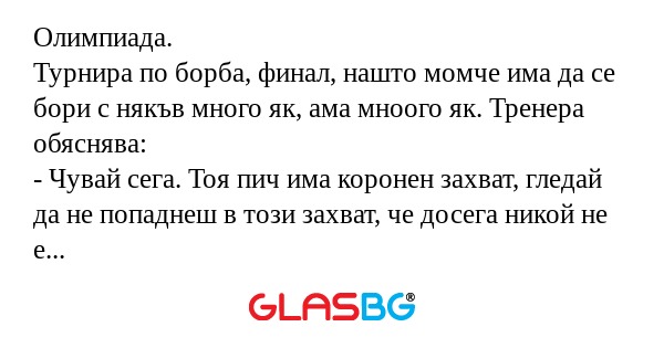 Олимпиада.
Турнира по борба, финал, нашто момче има да се бори с някъв много як, ама мноого як. Тренера обяснява:
- Чувай сега. Тоя пич има коронен захват, гледай да не попаднеш в този захват, че досега никой не е успявал да се освободи, мноого е як.
