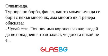 Олимпиада.
Турнира по борба, финал, нашто момче има да се бори с някъв много як, ама мноого як. Тренера обяснява:
- Чувай сега. Тоя пич има коронен захват, гледай да не попаднеш в този захват, че досега никой не е успявал да се освободи, мноого е як.