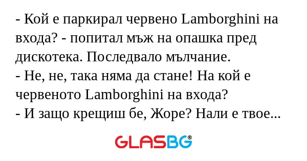 - Кой е паркирал червено Lamborghini на входа? - попитал мъж на опашка пред дискотека. Последвало мълчание.
- Не, не, така няма да стане! На кой е червеното Lamborghini на входа?
- И защо крещиш бе, Жоре? Нали е твое Lamborghini-то!
- Аз знам, но мож