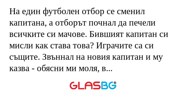 На един футболен отбор се сменил капитана, а отборът почнал да печели всичките си мачове. Бившият капитан си мисли как става това? Играчите са си същите. Звъннал на новия капитан и му казва - обясни ми моля, в какво е успеха.
Новия капитан:
- Много п