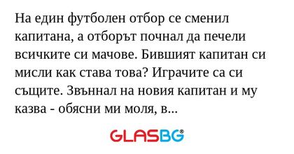 На един футболен отбор се сменил капитана, а отборът почнал да печели всичките си мачове. Бившият капитан си мисли как става това? Играчите са си същите. Звъннал на новия капитан и му казва - обясни ми моля, в какво е успеха.
Новия капитан:
- Много п