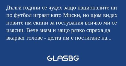 Дълги години се чудех защо националите ни по футбол играят като Миски, но щом видях новите им екипи за гостувания всичко ми се изясни. Вече знам и защо рязко спряха да вкарват голове - целта им е постигане на мир в света и затова не атакуват противни