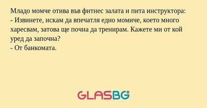 Младо момче отива във фитнес залата и пита инструктора:
- Извинете, искам да впечатля едно момиче, което много харесвам, затова ще почна да тренирам. Кажете ми от кой уред да започна?
- От банкомата.
