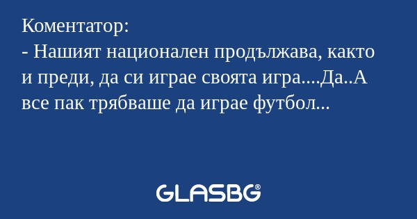 Коментатор:
- Нашият национален продължава, както и преди, да си играе своята игра....Да..А все пак трябваше да играе футбол...