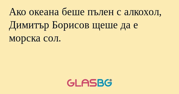 Ако океана беше пълен с алкохол, Димитър Борисов щеше да е морска сол.