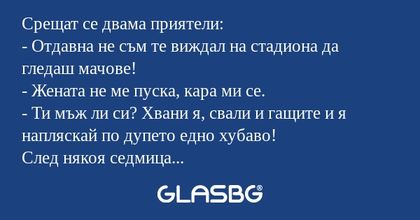 Срещат се двама приятели:
- Отдавна не съм те виждал на стадиона да гледаш мачове!
- Жената не ме пуска, кара ми се.
- Ти мъж ли си? Хвани я, свали и гащите и я напляскай по дупето едно хубаво!
След някоя седмица пак се срещат:
- Пак те нямаше на мач