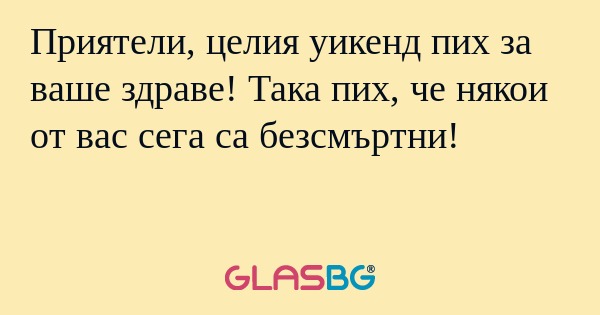 Приятели, целия уикенд пих за ваше...