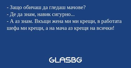- Защо обичаш да гледаш мачове?
- Де да знам, навик сигурно...
- А аз знам. Вкъщи жена ми ми крещи, в работата шефа ми крещи, а на мача аз крещя на всички!