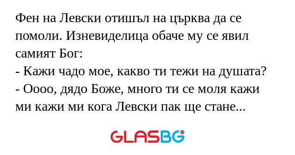 Фен на Левски отишъл на църква да се помоли. Изневиделица обаче му се явил самият Бог:
- Кажи чадо мое, какво ти тежи на душата?
- Оооо, дядо Боже, много ти се моля кажи ми кажи ми кога Левски пак ще стане шампион?
- Няма да е скоро чадо мое, но бъди