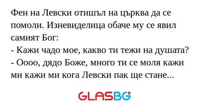 Фен на Левски отишъл на църква да се помоли. Изневиделица обаче му се явил самият Бог:
- Кажи чадо мое, какво ти тежи на душата?
- Оооо, дядо Боже, много ти се моля кажи ми кажи ми кога Левски пак ще стане шампион?
- Няма да е скоро чадо мое, но бъди