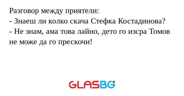 Разговор между приятели:
- Знаеш ли колко скача Стефка Костадинова?
- Не знам, ама това лайно, дето го изсра Томов не може да го прескочи!