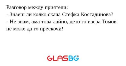 Разговор между приятели:
- Знаеш ли колко скача Стефка Костадинова?
- Не знам, ама това лайно, дето го изсра Томов не може да го прескочи!