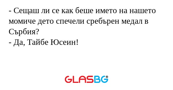 - Сещаш ли се как беше името на нашето момиче дето спечели сребърен медал в Сърбия?
- Да, Тайбе Юсеин!