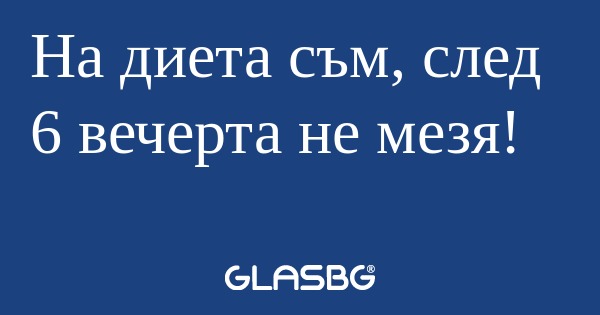 На диета съм, след 6 вечерта не...