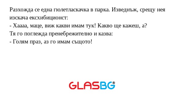 Разхожда се една гюлетласкачка в парка. Изведнъж, срещу нея изскача ексхибиционст:
- Хаааа, маце, виж какви имам тук! Какво ще кажеш, а?
Тя го поглежда пренебрежително и казва:
- Голям праз, аз го имам същото!