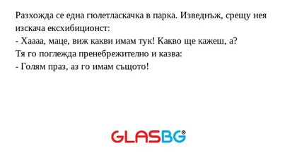 Разхожда се една гюлетласкачка в парка. Изведнъж, срещу нея изскача ексхибиционст:
- Хаааа, маце, виж какви имам тук! Какво ще кажеш, а?
Тя го поглежда пренебрежително и казва:
- Голям праз, аз го имам същото!