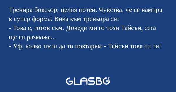 Тренира боксьор, целия потен. Чувства, че се намира в супер форма. Вика към треньора си:
- Това е, готов съм. Доведи ми го този Тайсън, сега ще ги размажа...
- Уф, колко пъти да ти повтарям - Тайсън това си ти!