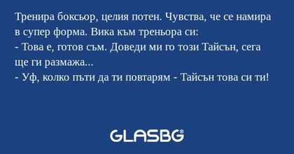 Тренира боксьор, целия потен. Чувства, че се намира в супер форма. Вика към треньора си:
- Това е, готов съм. Доведи ми го този Тайсън, сега ще ги размажа...
- Уф, колко пъти да ти повтарям - Тайсън това си ти!