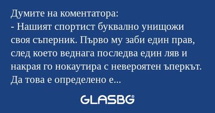 Думите на коментатора:
- Нашият спортист буквално унищожи своя съперник. Първо му заби един прав, след което веднага последва един ляв и накрая го нокаутира с невероятен ъперкът. Да това е определено е победа за нашия. Но все пак съдията решава да ди