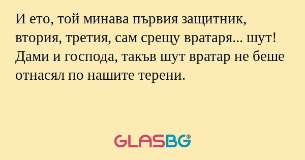 И ето, той минава първия защитник, втория, третия, сам срещу вратаря... шут! Дами и господа, такъв шут вратар не беше отнасял по нашите терени.