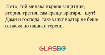 И ето, той минава първия защитник, втория, третия, сам срещу вратаря... шут! Дами и господа, такъв шут вратар не беше отнасял по нашите терени.