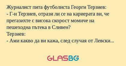 Журналист пита футболистa Георги Терзиев:
- Г-н Терзиев, отрази ли се на кариерата ви, че прегазихте с висока скорост момиче на пешеходна пътека в Сливен?
Терзиев:
- Ами какво да ви кажа, след случая от Левски ми предлагат един милион евро, а от форм